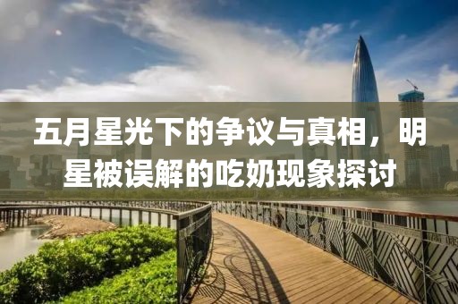 五月星光下的争议与真相，明星被误解的吃奶现象探讨
