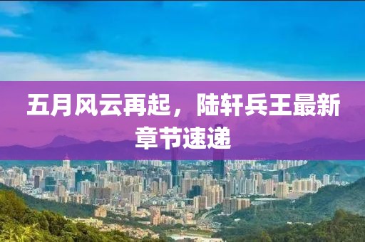 五月风云再起，陆轩兵王最新章节速递