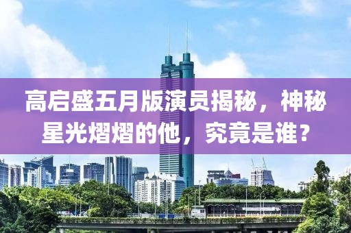 高启盛五月版演员揭秘，神秘星光熠熠的他，究竟是谁？