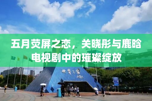 五月荧屏之恋，关晓彤与鹿晗电视剧中的璀璨绽放