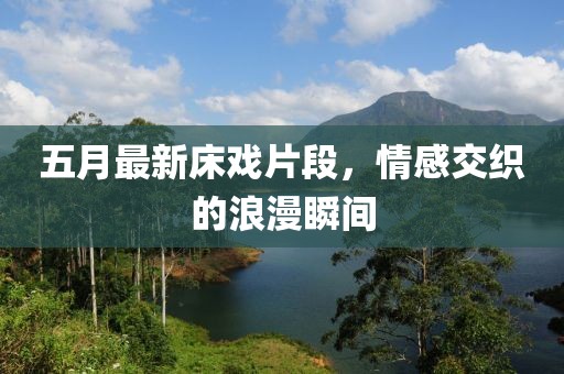 五月最新床戏片段，情感交织的浪漫瞬间