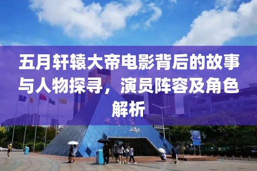 五月轩辕大帝电影背后的故事与人物探寻，演员阵容及角色解析