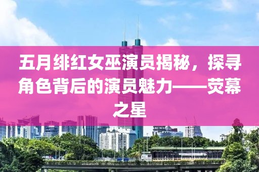 五月绯红女巫演员揭秘，探寻角色背后的演员魅力——荧幕之星