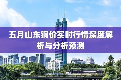五月山东铜价实时行情深度解析与分析预测