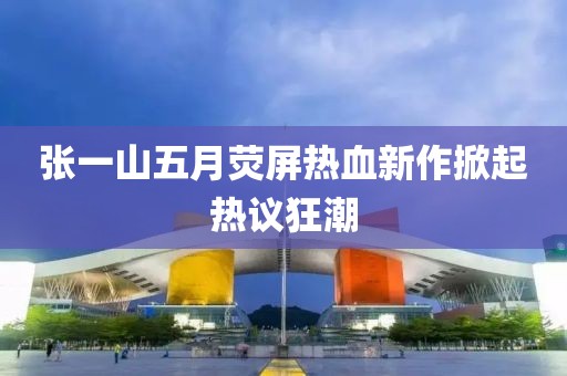 张一山五月荧屏热血新作掀起热议狂潮