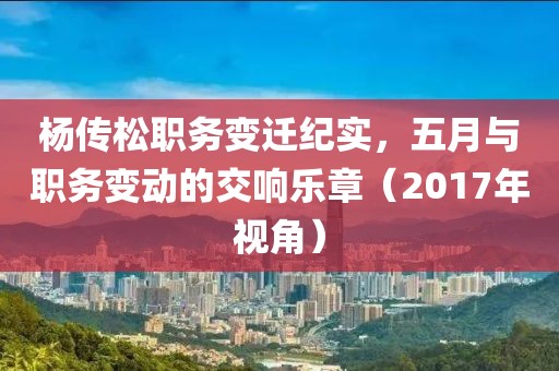 杨传松职务变迁纪实，五月与职务变动的交响乐章（2017年视角）