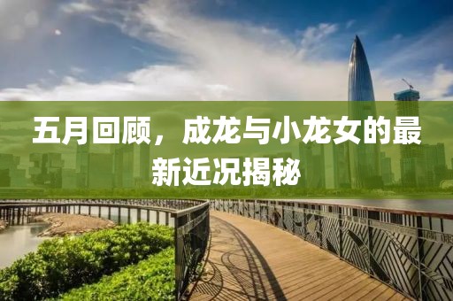 五月回顾，成龙与小龙女的最新近况揭秘