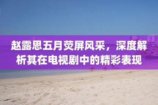 赵露思五月荧屏风采，深度解析其在电视剧中的精彩表现