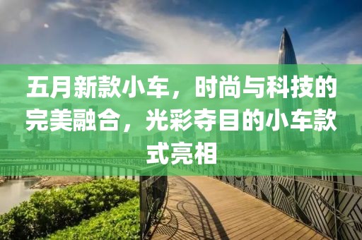 五月新款小车，时尚与科技的完美融合，光彩夺目的小车款式亮相