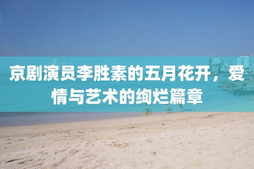 京剧演员李胜素的五月花开，爱情与艺术的绚烂篇章