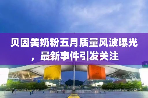 贝因美奶粉五月质量风波曝光，最新事件引发关注