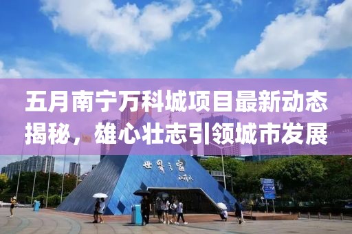 五月南宁万科城项目最新动态揭秘，雄心壮志引领城市发展