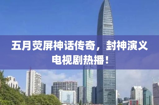 五月荧屏神话传奇，封神演义电视剧热播！