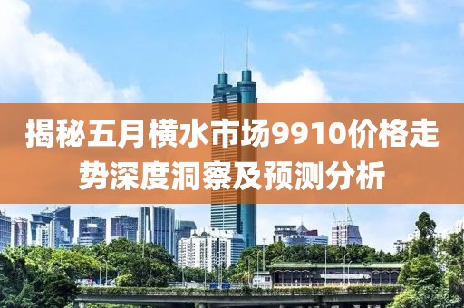 揭秘五月横水市场9910价格走势深度洞察及预测分析