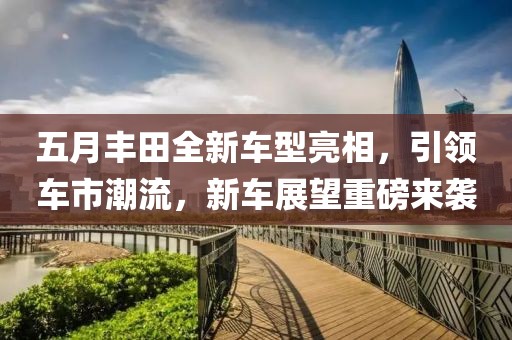 五月丰田全新车型亮相，引领车市潮流，新车展望重磅来袭