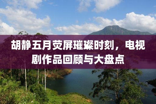 胡静五月荧屏璀璨时刻，电视剧作品回顾与大盘点
