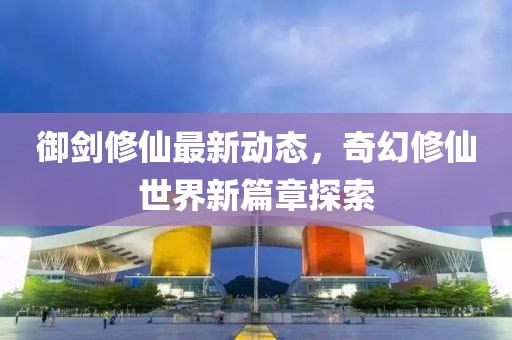 御剑修仙最新动态，奇幻修仙世界新篇章探索