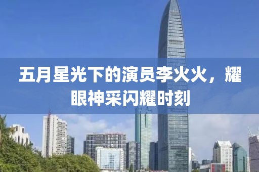 五月星光下的演员李火火，耀眼神采闪耀时刻