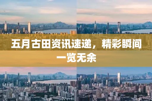 五月古田资讯速递，精彩瞬间一览无余