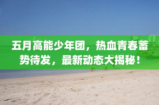 五月高能少年团，热血青春蓄势待发，最新动态大揭秘！