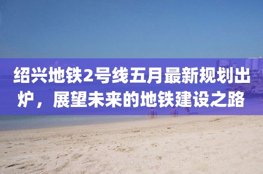 绍兴地铁2号线五月最新规划出炉，展望未来的地铁建设之路