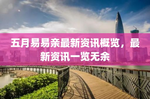 五月易易亲最新资讯概览，最新资讯一览无余