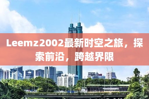 Leemz2002最新时空之旅，探索前沿，跨越界限
