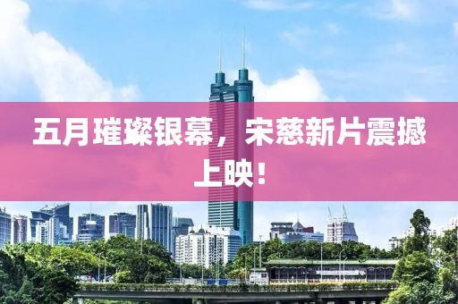五月璀璨银幕，宋慈新片震撼上映！