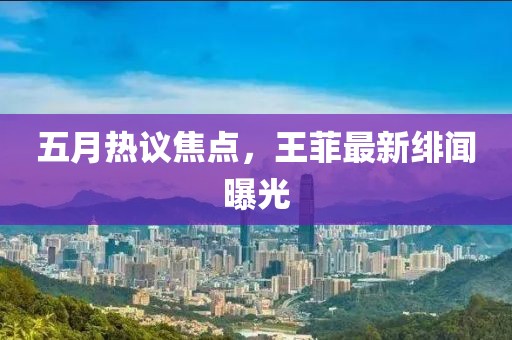 五月热议焦点，王菲最新绯闻曝光
