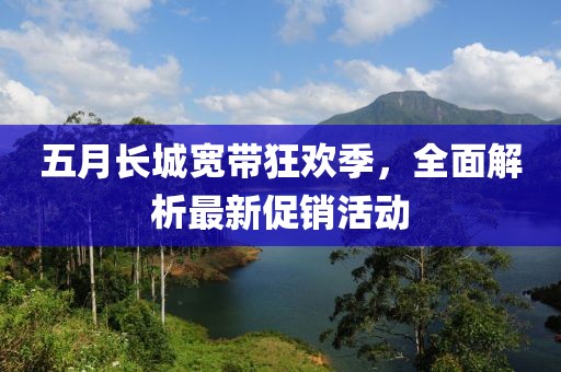 五月长城宽带狂欢季，全面解析最新促销活动