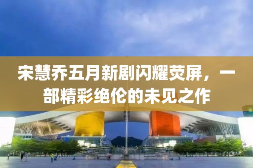 宋慧乔五月新剧闪耀荧屏，一部精彩绝伦的未见之作