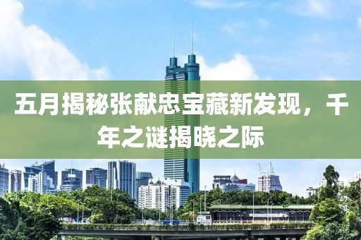 五月揭秘张献忠宝藏新发现，千年之谜揭晓之际