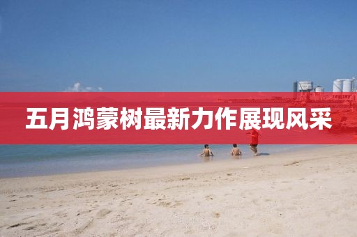 五月鸿蒙树最新力作展现风采