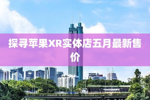 探寻苹果XR实体店五月最新售价