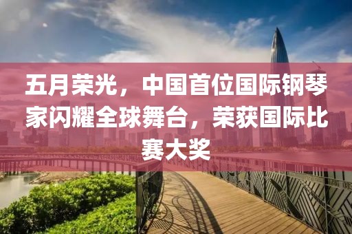 五月荣光，中国首位国际钢琴家闪耀全球舞台，荣获国际比赛大奖