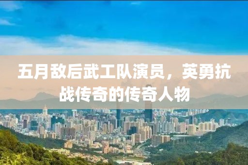 五月敌后武工队演员，英勇抗战传奇的传奇人物