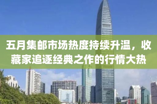 五月集邮市场热度持续升温，收藏家追逐经典之作的行情大热