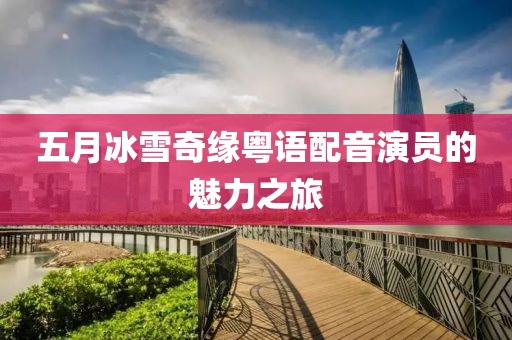 五月冰雪奇缘粤语配音演员的魅力之旅