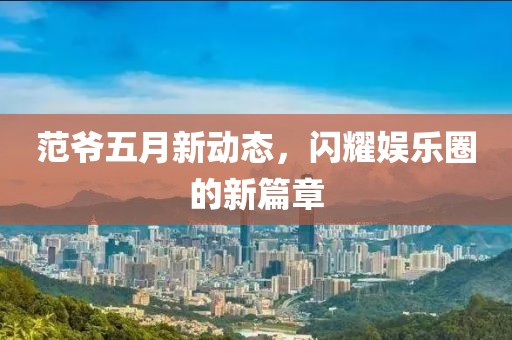 范爷五月新动态，闪耀娱乐圈的新篇章