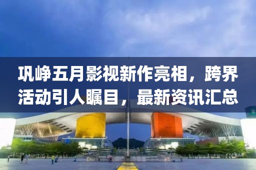巩峥五月影视新作亮相，跨界活动引人瞩目，最新资讯汇总