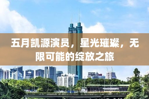 五月凯源演员，星光璀璨，无限可能的绽放之旅