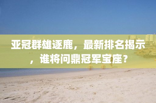 亚冠群雄逐鹿，最新排名揭示，谁将问鼎冠军宝座？