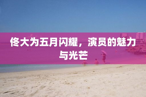 佟大为五月闪耀，演员的魅力与光芒