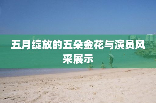 五月绽放的五朵金花与演员风采展示