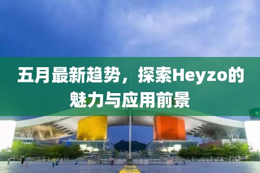 五月最新趋势，探索Heyzo的魅力与应用前景