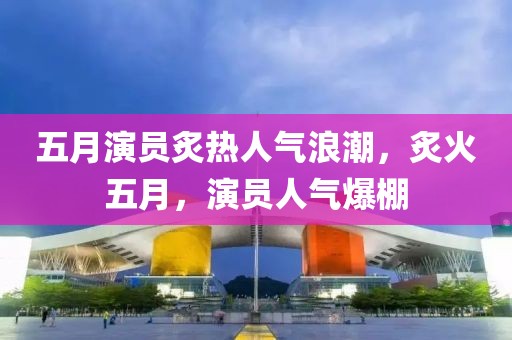 五月演员炙热人气浪潮，炙火五月，演员人气爆棚