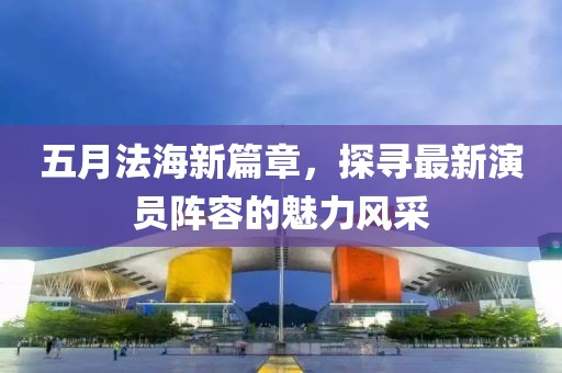 五月法海新篇章，探寻最新演员阵容的魅力风采