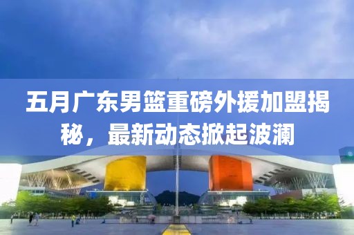 五月广东男篮重磅外援加盟揭秘，最新动态掀起波澜