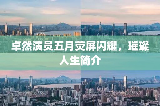 卓然演员五月荧屏闪耀，璀璨人生简介