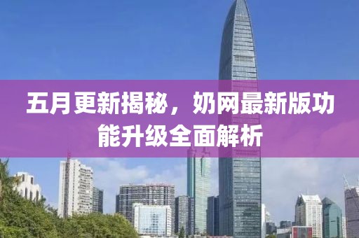 五月更新揭秘，奶网最新版功能升级全面解析